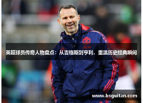英超球员传奇人物盘点:从吉格斯到亨利,重温历史经典瞬间 英超球员传奇人物盘点:从吉格斯到亨利,重温历史经典瞬间
