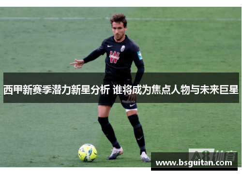 西甲新赛季潜力新星分析 谁将成为焦点人物与未来巨星