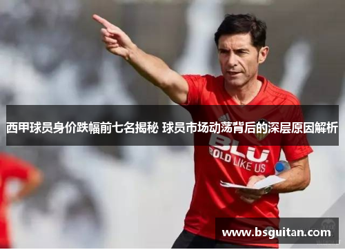 西甲球员身价跌幅前七名揭秘 球员市场动荡背后的深层原因解析 西甲球员身价跌幅前七名揭秘 球员市场动荡背后的深层原因解析