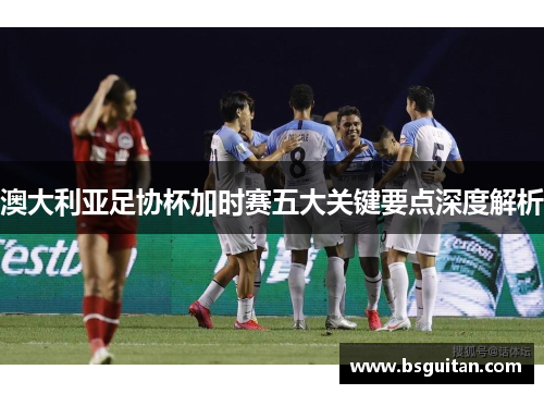 澳大利亚足协杯加时赛五大关键要点深度解析