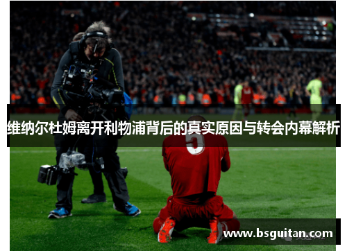 维纳尔杜姆离开利物浦背后的真实原因与转会内幕解析