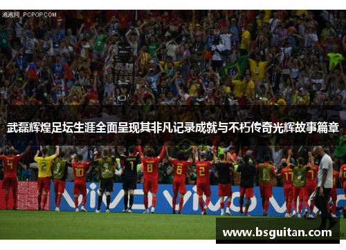 武磊辉煌足坛生涯全面呈现其非凡记录成就与不朽传奇光辉故事篇章